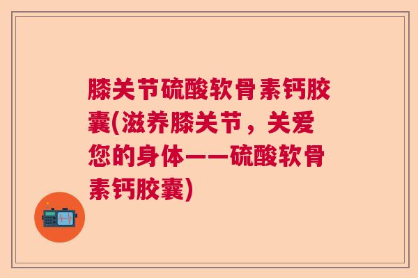 膝关节硫酸软骨素钙胶囊(滋养膝关节,关爱您的身体——硫酸软骨素钙胶囊)