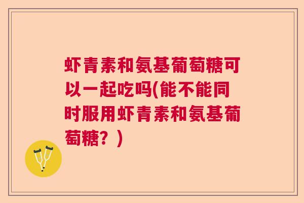 虾青素和氨基葡萄糖可以一起吃吗(能不能同时服用虾青素和氨基葡萄糖？)