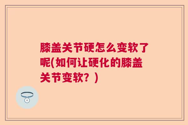 膝盖关节硬怎么变软了呢(如何让硬化的膝盖关节变软？)