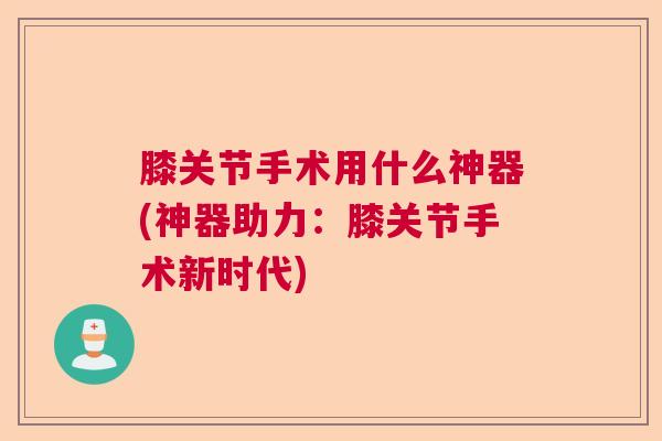 膝关节手术用什么神器(神器助力：膝关节手术新时代)