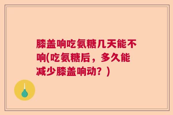 膝盖响吃氨糖几天能不响(吃氨糖后，多久能减少膝盖响动？)