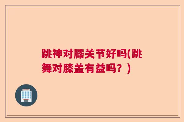 跳神对膝关节好吗(跳舞对膝盖有益吗?)