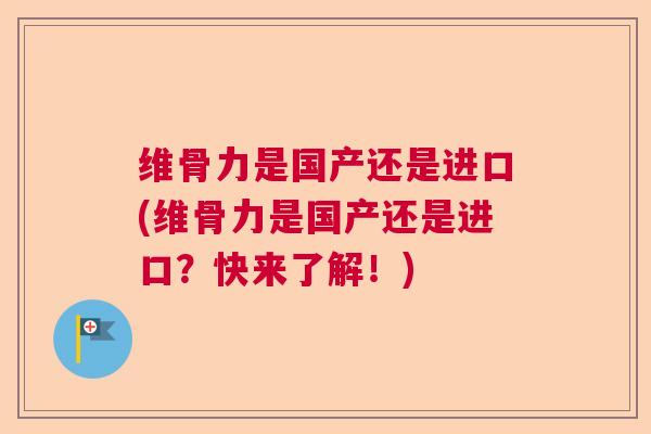 维骨力是国产还是进口(维骨力是国产还是进口?快来了解!)