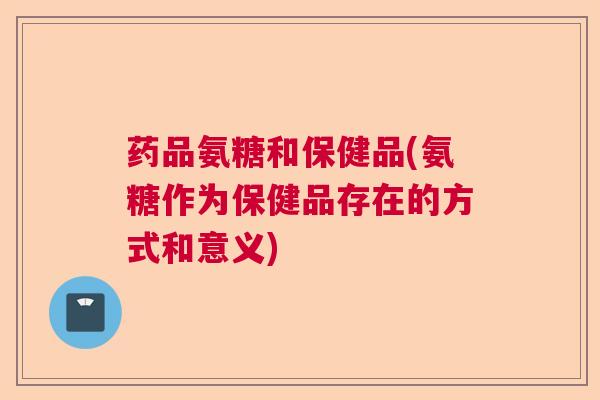 药品氨糖和保健品(氨糖作为保健品存在的方式和意义)