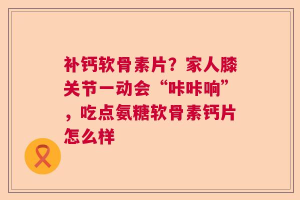 补钙软骨素片？家人膝关节一动会“咔咔响”，吃点氨糖软骨素钙片怎么样