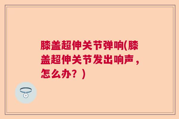 膝盖超伸关节弹响(膝盖超伸关节发出响声,怎么办?)