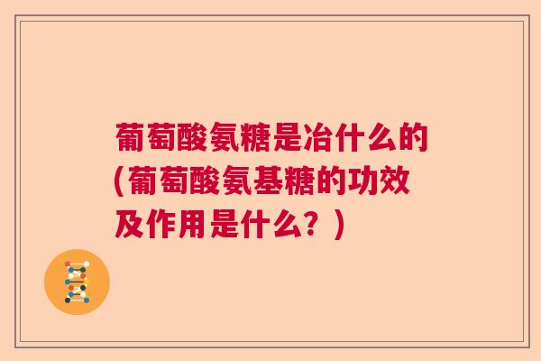 葡萄酸氨糖是冶什么的(葡萄酸氨基糖的功效及作用是什么？)