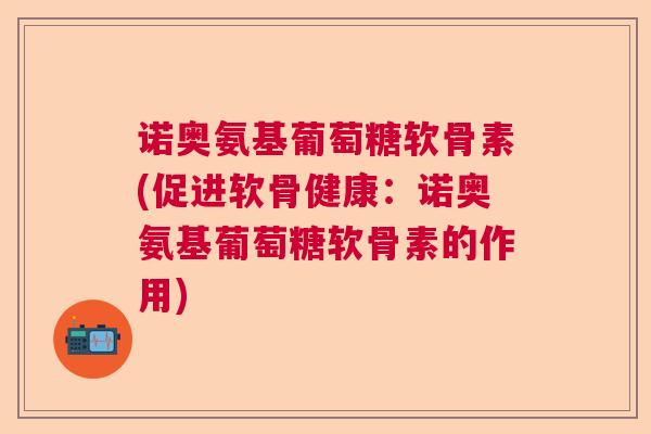 诺奥氨基葡萄糖软骨素(促进软骨健康:诺奥氨基葡萄糖软骨素的作用)