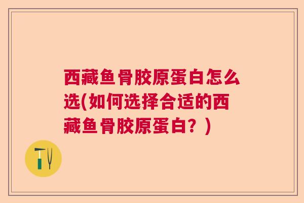 西藏鱼骨胶原蛋白怎么选(如何选择合适的西藏鱼骨胶原蛋白?)