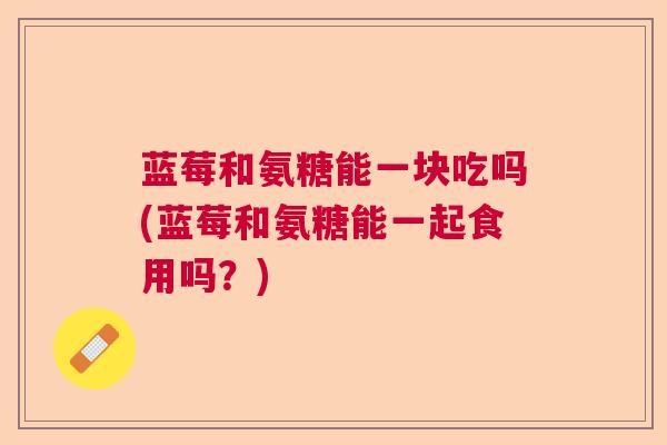 蓝莓和氨糖能一块吃吗(蓝莓和氨糖能一起食用吗？)