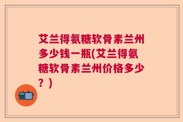 艾兰得氨糖软骨素兰州多少钱一瓶(艾兰得氨糖软骨素兰州价格多少？)