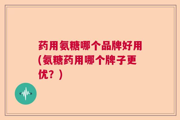 药用氨糖哪个品牌好用(氨糖药用哪个牌子更优?)