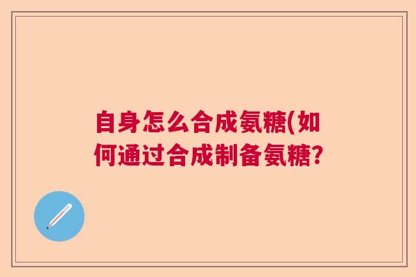 自身怎么合成氨糖(如何通过合成制备氨糖?