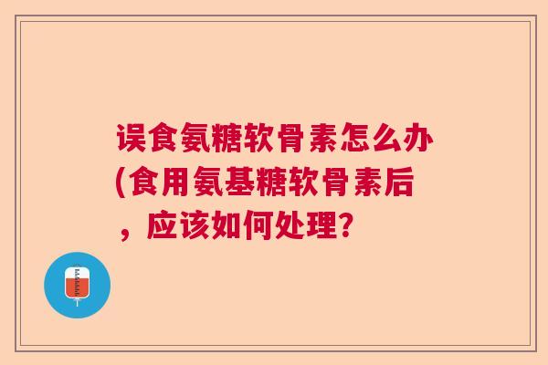 误食氨糖软骨素怎么办(食用氨基糖软骨素后，应该如何处理？