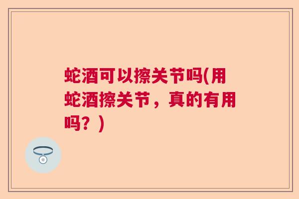 蛇酒可以擦关节吗(用蛇酒擦关节，真的有用吗？)