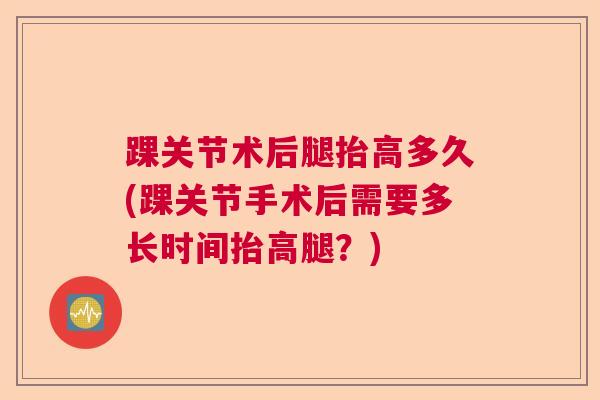 踝关节术后腿抬高多久(踝关节手术后需要多长时间抬高腿？)