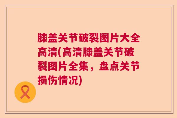 膝盖关节破裂图片大全高清(高清膝盖关节破裂图片全集，盘点关节损伤情况)