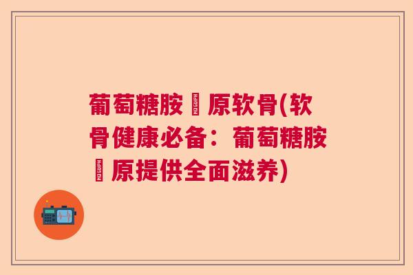 葡萄糖胺膠原软骨(软骨健康必备：葡萄糖胺膠原提供全面滋养)