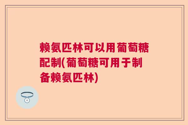 赖氨匹林可以用葡萄糖配制(葡萄糖可用于制备赖氨匹林)