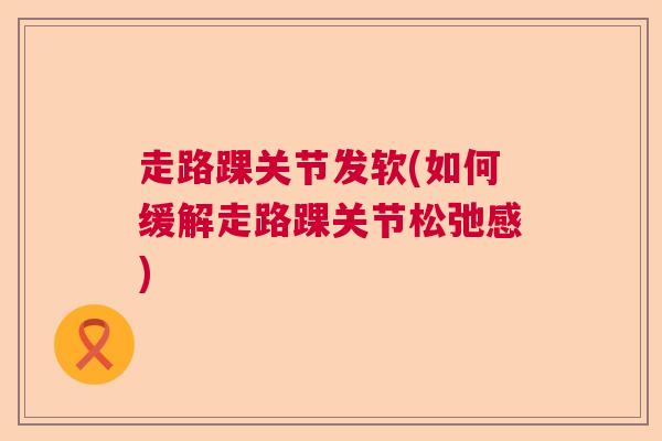 走路踝关节发软(如何缓解走路踝关节松弛感)