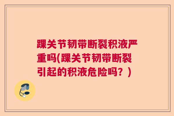 踝关节韧带断裂积液严重吗(踝关节韧带断裂引起的积液危险吗?) 踝关节韧带断裂积液严重吗(踝关节韧带断裂引起的积液危险吗?)