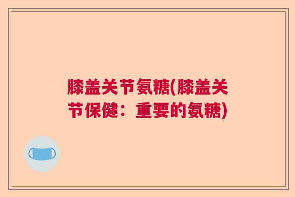 膝盖关节氨糖(膝盖关节保健:重要的氨糖)
