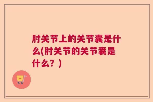 肘关节上的关节囊是什么(肘关节的关节囊是什么?)