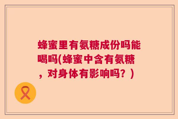 蜂蜜里有氨糖成份吗能喝吗(蜂蜜中含有氨糖，对身体有影响吗？)