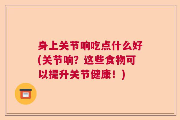 身上关节响吃点什么好(关节响?这些食物可以提升关节健康!)