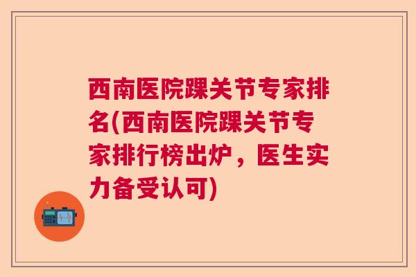 西南医院踝关节专家排名(西南医院踝关节专家排行榜出炉,医生实力备受认可)