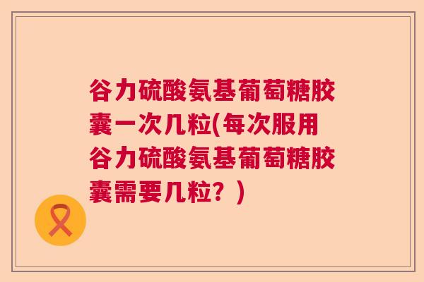 谷力硫酸氨基葡萄糖胶囊一次几粒(每次服用谷力硫酸氨基葡萄糖胶囊需要几粒？)