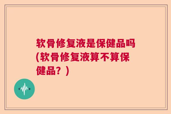 软骨修复液是保健品吗(软骨修复液算不算保健品？)