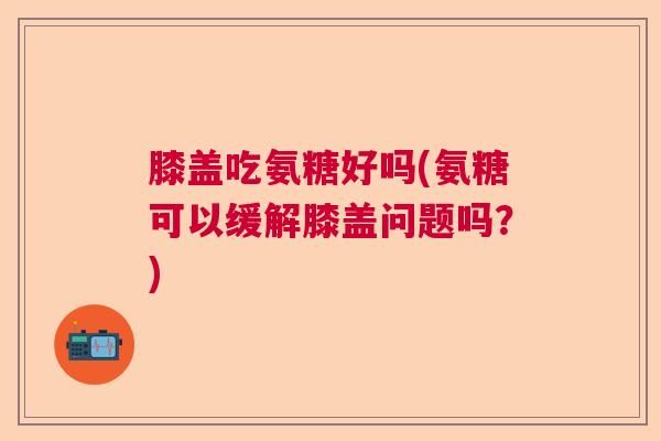 膝盖吃氨糖好吗(氨糖可以缓解膝盖问题吗?)
