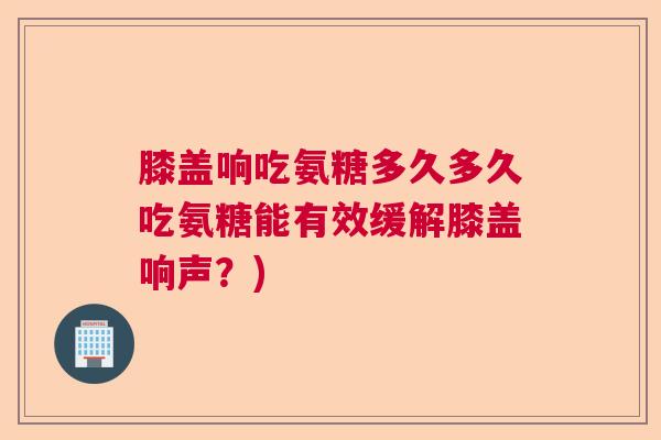 膝盖响吃氨糖多久多久吃氨糖能有效缓解膝盖响声？)