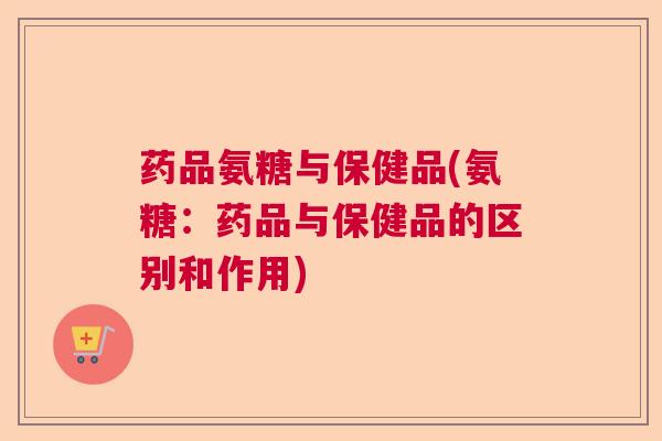 药品氨糖与保健品(氨糖：药品与保健品的区别和作用)