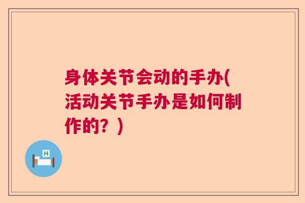 身体关节会动的手办(活动关节手办是如何制作的？)