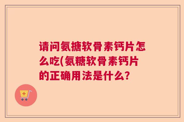 请问氨搪软骨素钙片怎么吃(氨糖软骨素钙片的正确用法是什么?