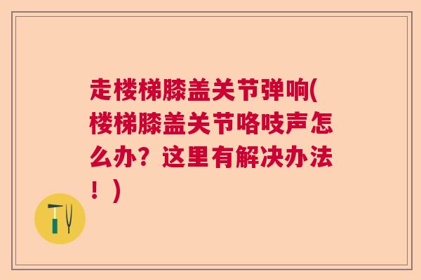 走楼梯膝盖关节弹响(楼梯膝盖关节咯吱声怎么办？这里有解决办法！)