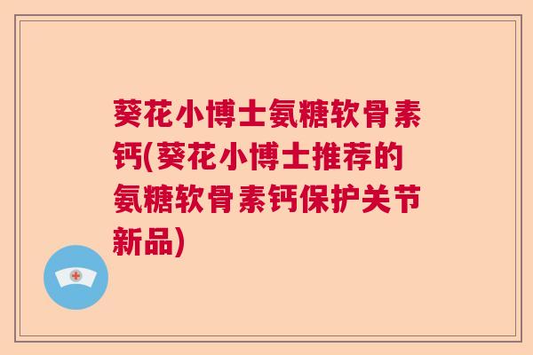 葵花小博士氨糖软骨素钙(葵花小博士推荐的氨糖软骨素钙保护关节新品)