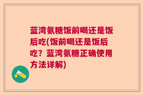 蓝湾氨糖饭前喝还是饭后吃(饭前喝还是饭后吃？蓝湾氨糖正确使用方法详解)