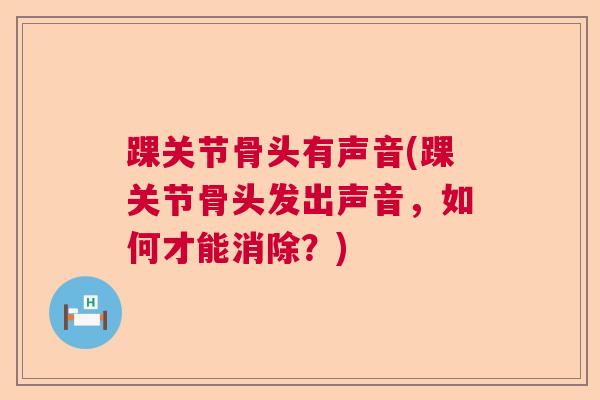 踝关节骨头有声音(踝关节骨头发出声音，如何才能消除？)