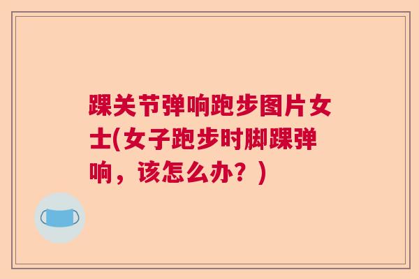 踝关节弹响跑步图片女士(女子跑步时脚踝弹响,该怎么办?)