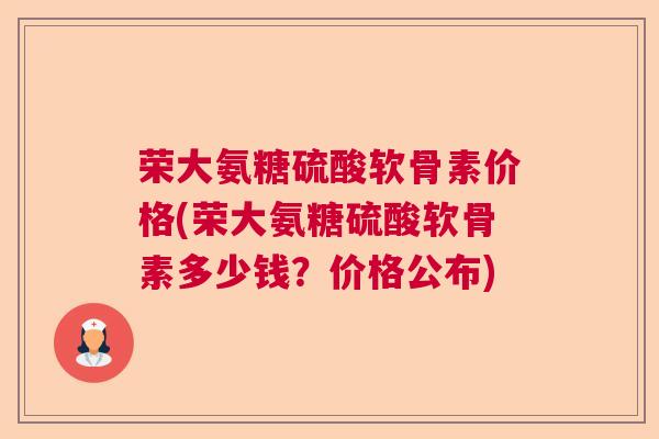荣大氨糖硫酸软骨素价格(荣大氨糖硫酸软骨素多少钱?价格公布)
