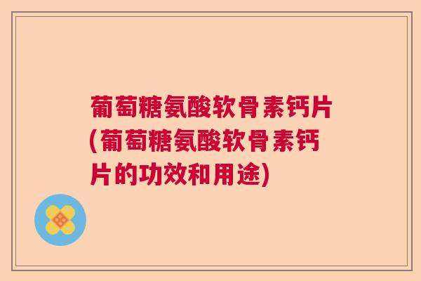 葡萄糖氨酸软骨素钙片(葡萄糖氨酸软骨素钙片的功效和用途)