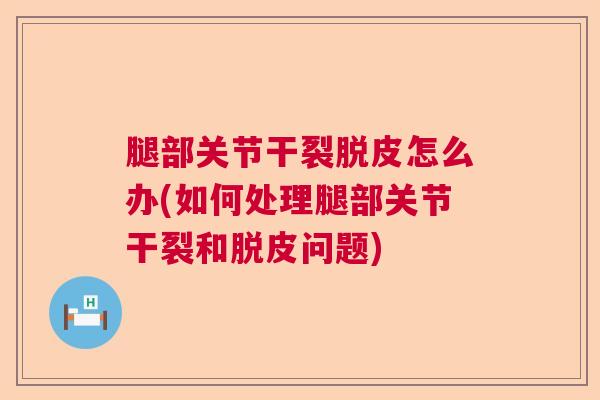 腿部关节干裂脱皮怎么办(如何处理腿部关节干裂和脱皮问题)