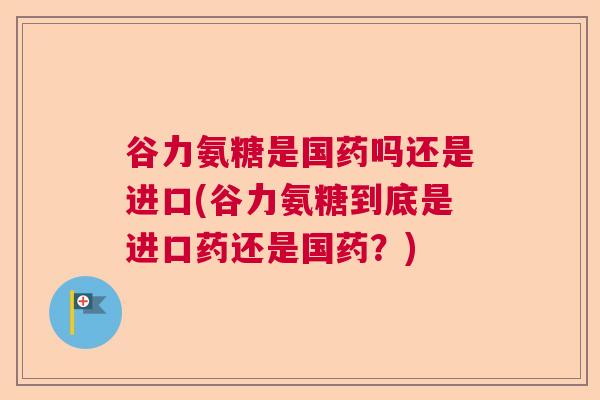 谷力氨糖是国药吗还是进口(谷力氨糖到底是进口药还是国药?)