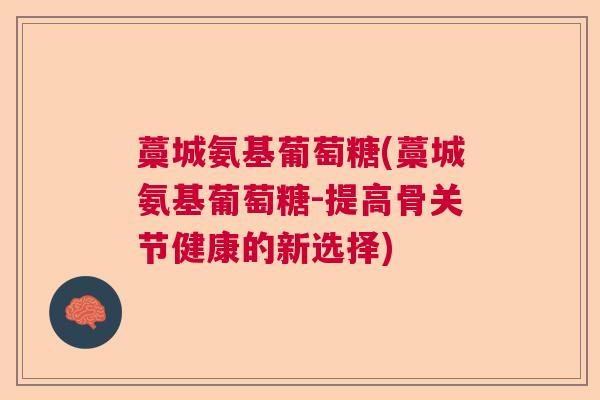 藁城氨基葡萄糖(藁城氨基葡萄糖-提高骨关节健康的新选择)