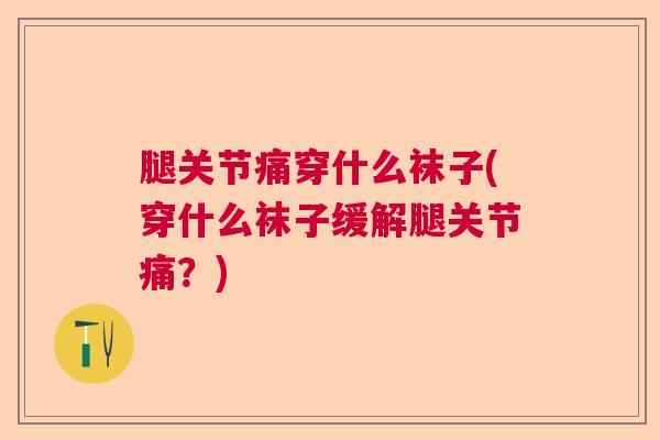 腿关节痛穿什么袜子(穿什么袜子缓解腿关节痛？)