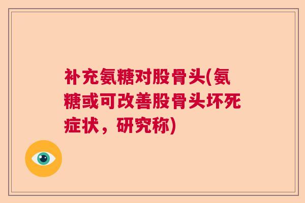 补充氨糖对股骨头(氨糖或可改善股骨头坏死症状，研究称)
