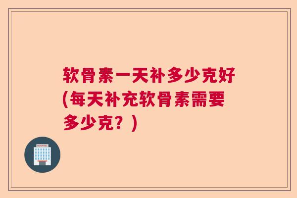 软骨素一天补多少克好(每天补充软骨素需要多少克？)